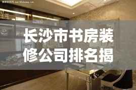 长沙市书房装修公司排名揭秘,行业解读与推荐