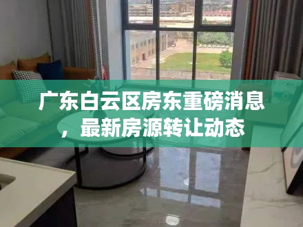 广东白云区房东重磅消息,最新房源转让动态
