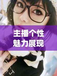 主播个性魅力展现,自拍专题,独特方式展现个性与风采